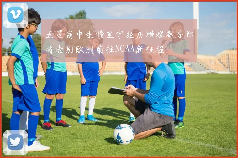 五星高中生穆里宁经历糟糕赛季即将告别欧洲前往NCAA新征程