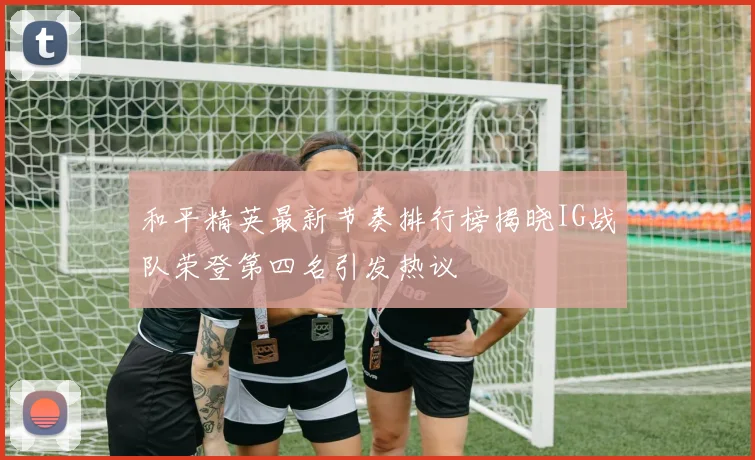 和平精英最新节奏排行榜揭晓IG战队荣登第四名引发热议