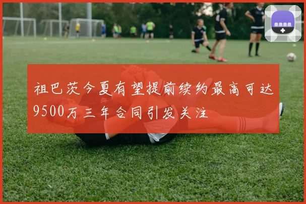 祖巴茨今夏有望提前续约最高可达9500万三年合同引发关注