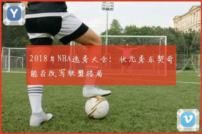 2018年NBA选秀大会：状元秀东契奇能否改写联盟格局