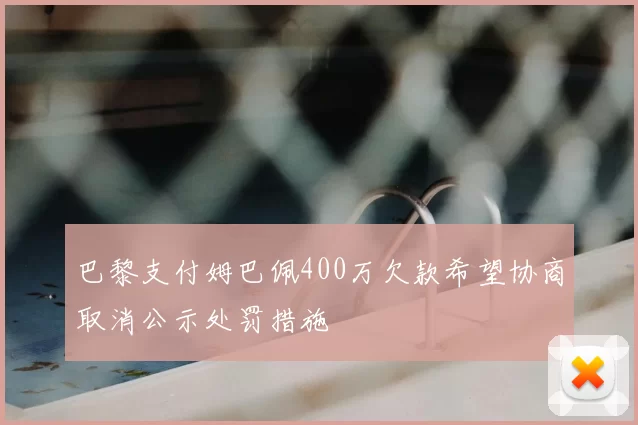 巴黎支付姆巴佩400万欠款希望协商取消公示处罚措施