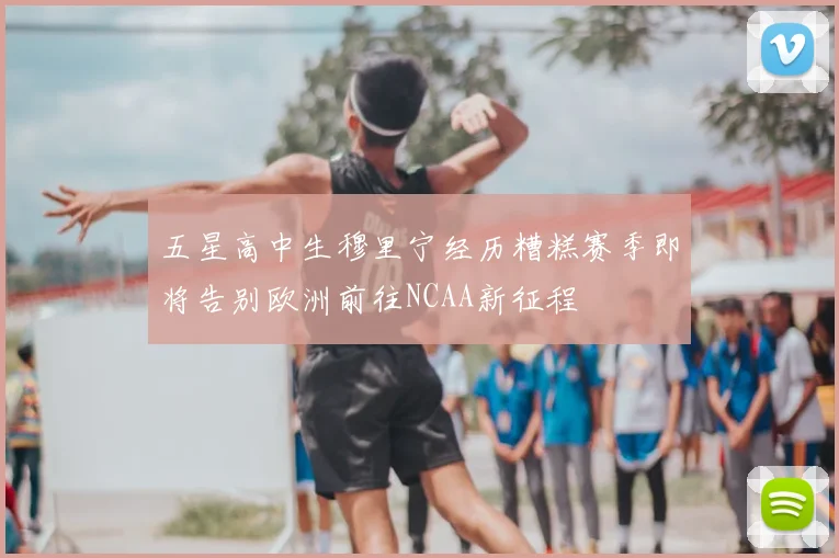 五星高中生穆里宁经历糟糕赛季即将告别欧洲前往NCAA新征程