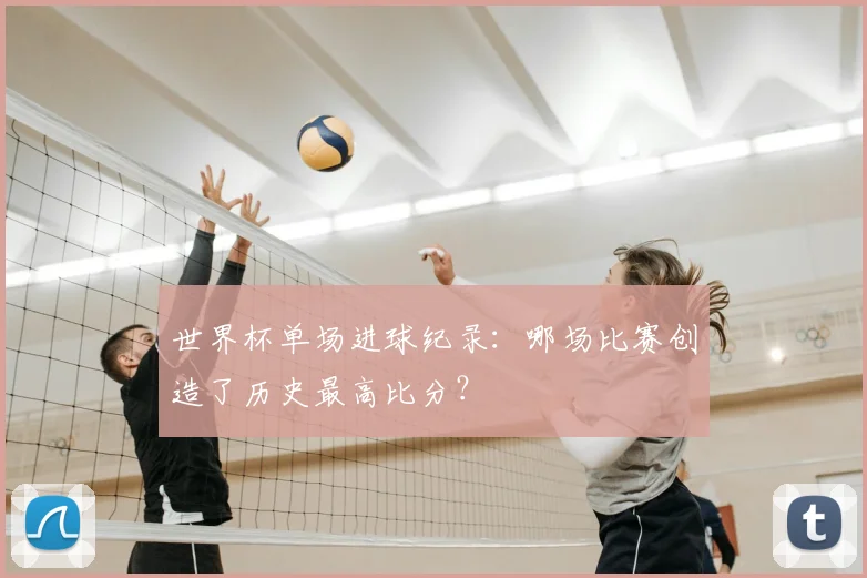 世界杯单场进球纪录:哪场比赛创造了历史最高比分?