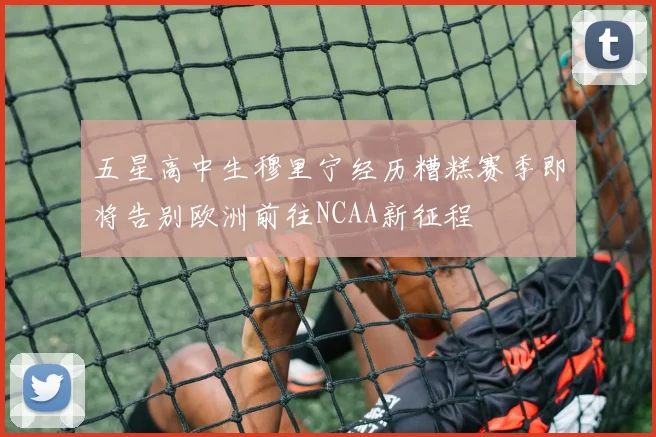 五星高中生穆里宁经历糟糕赛季即将告别欧洲前往NCAA新征程
