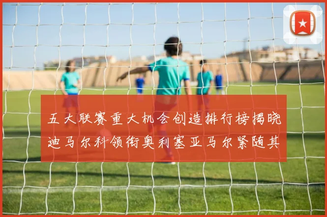 五大联赛重大机会创造排行榜揭晓迪马尔科领衔奥利塞亚马尔紧随其后