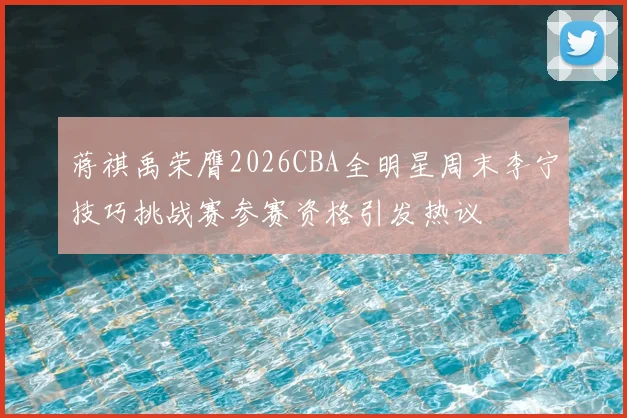 蒋祺禹荣膺2026CBA全明星周末李宁技巧挑战赛参赛资格引发热议