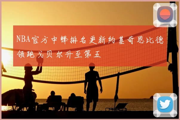 NBA官方中锋排名更新约基奇恩比德领跑戈贝尔升至第五