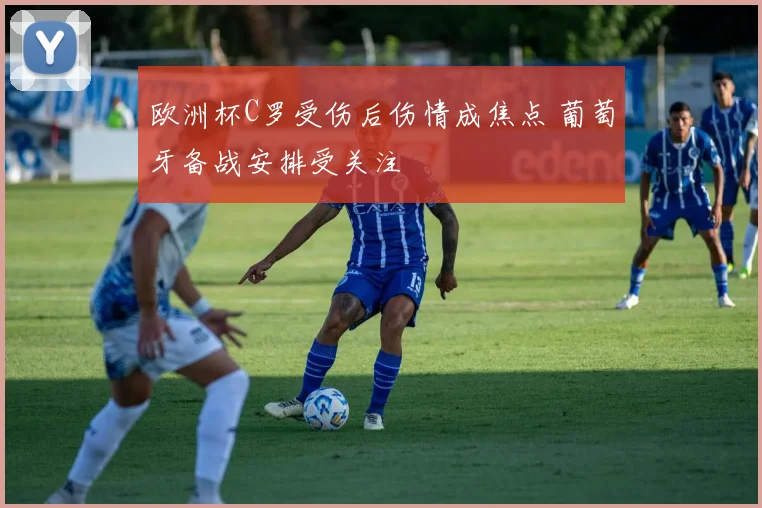 欧洲杯C罗受伤后伤情成焦点 葡萄牙备战安排受关注