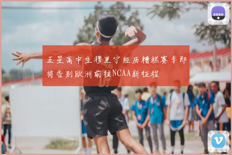 五星高中生穆里宁经历糟糕赛季即将告别欧洲前往NCAA新征程