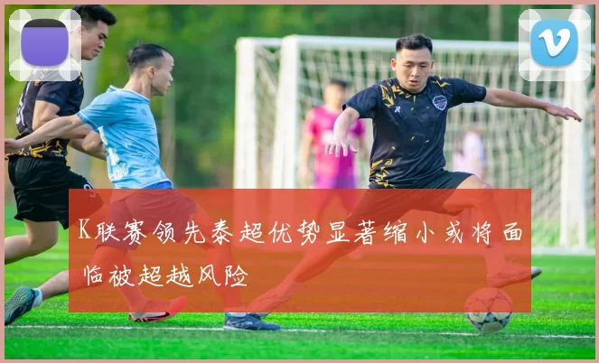K联赛领先泰超优势显著缩小或将面临被超越风险