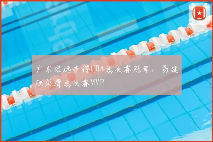 广东宏远夺得CBA总决赛冠军，易建联荣膺总决赛MVP