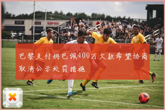 巴黎支付姆巴佩400万欠款希望协商取消公示处罚措施