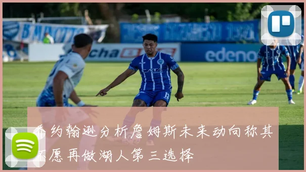 乔约翰逊分析詹姆斯未来动向称其不愿再做湖人第三选择