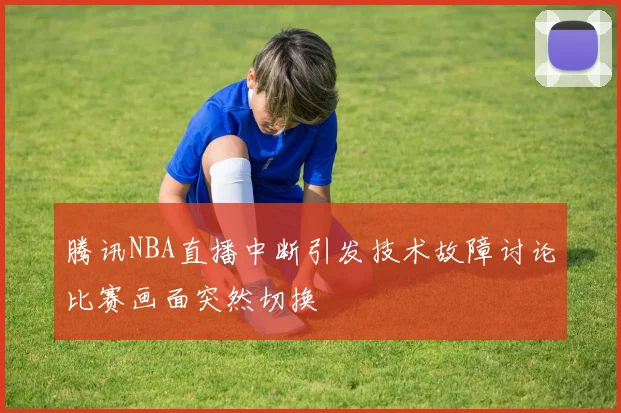 腾讯NBA直播中断引发技术故障讨论比赛画面突然切换