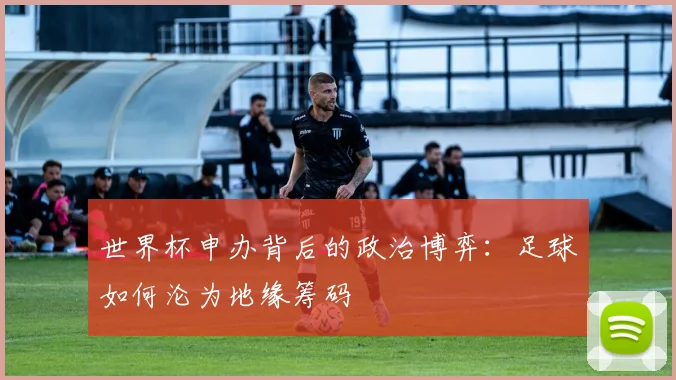 世界杯申办背后的政治博弈:足球如何沦为地缘筹码