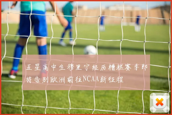五星高中生穆里宁经历糟糕赛季即将告别欧洲前往NCAA新征程
