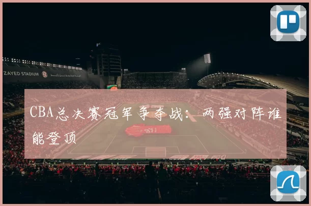 CBA总决赛冠军争夺战：两强对阵谁能登顶