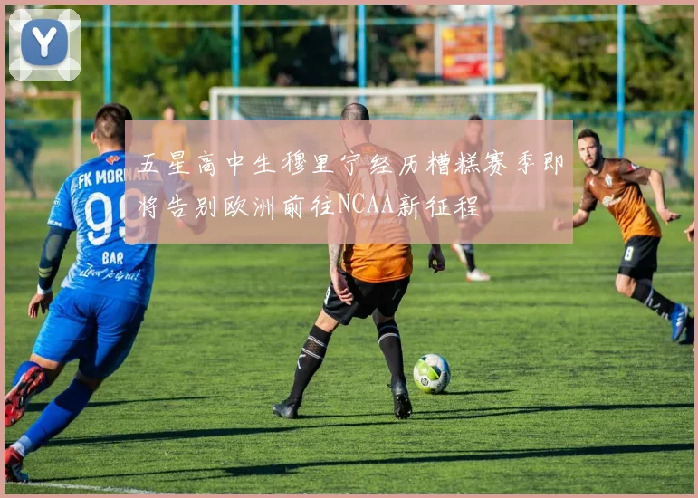 五星高中生穆里宁经历糟糕赛季即将告别欧洲前往NCAA新征程