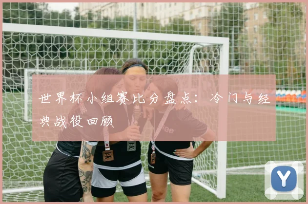 世界杯小组赛比分盘点:冷门与经典战役回顾