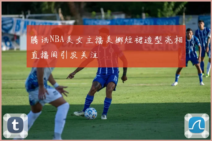 腾讯NBA美女主播美娜短裙造型亮相直播间引发关注