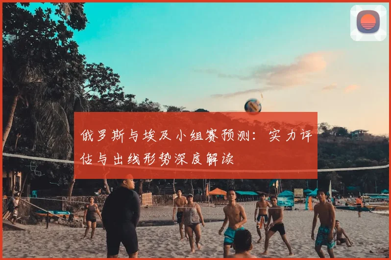 俄罗斯与埃及小组赛预测：实力评估与出线形势深度解读