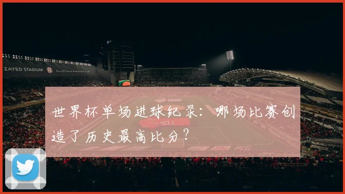 世界杯单场进球纪录：哪场比赛创造了历史最高比分？