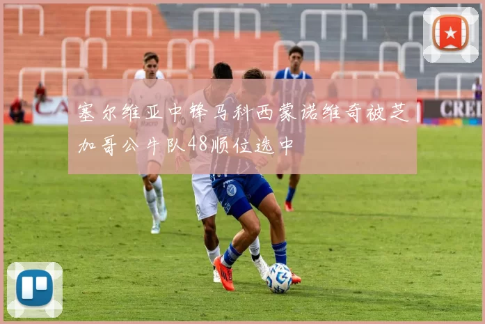 塞尔维亚中锋马科西蒙诺维奇被芝加哥公牛队48顺位选中