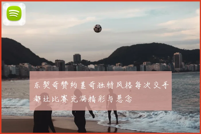 东契奇赞约基奇独特风格每次交手都让比赛充满精彩与悬念