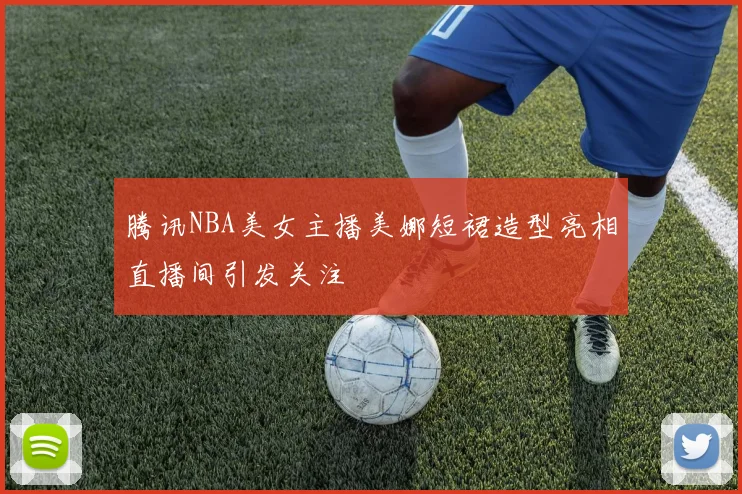 腾讯NBA美女主播美娜短裙造型亮相直播间引发关注