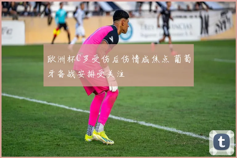 欧洲杯C罗受伤后伤情成焦点 葡萄牙备战安排受关注