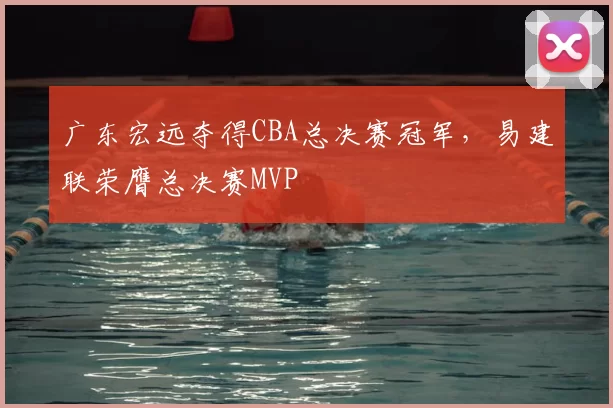 广东宏远夺得CBA总决赛冠军，易建联荣膺总决赛MVP