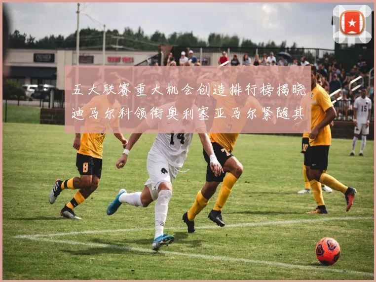 五大联赛重大机会创造排行榜揭晓迪马尔科领衔奥利塞亚马尔紧随其后