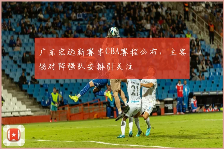 广东宏远新赛季CBA赛程公布，主客场对阵强队安排引关注