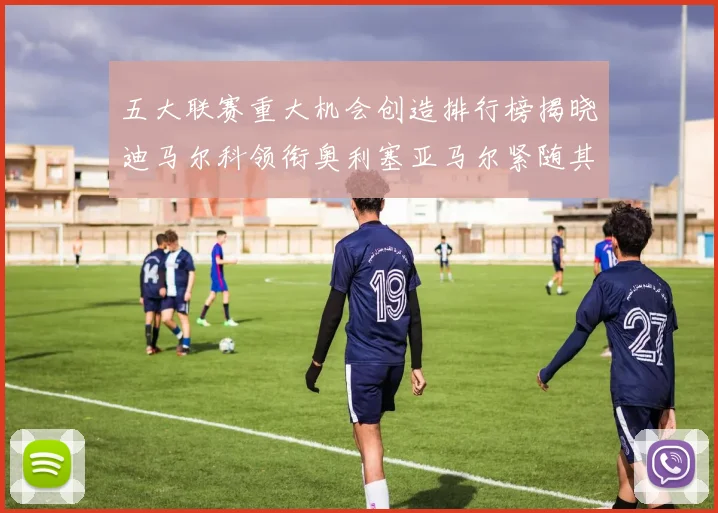 五大联赛重大机会创造排行榜揭晓迪马尔科领衔奥利塞亚马尔紧随其后