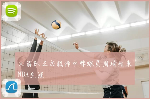 火箭队正式裁掉中锋球员周琦结束NBA生涯