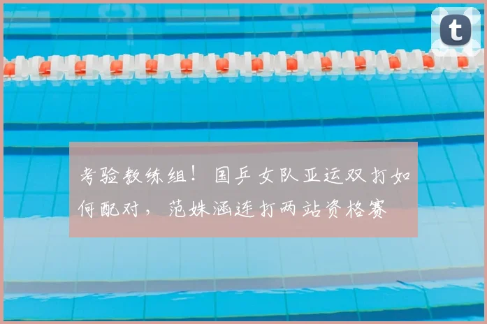 考验教练组！国乒女队亚运双打如何配对，范姝涵连打两站资格赛