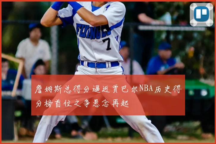 詹姆斯总得分逼近贾巴尔NBA历史得分榜首位之争悬念再起