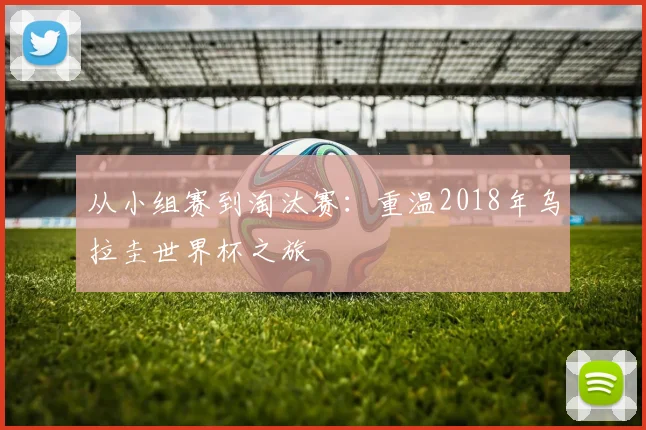 从小组赛到淘汰赛：重温2018年乌拉圭世界杯之旅