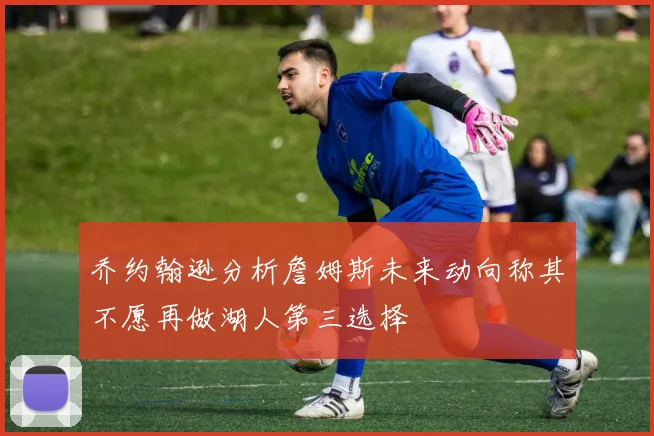 乔约翰逊分析詹姆斯未来动向称其不愿再做湖人第三选择