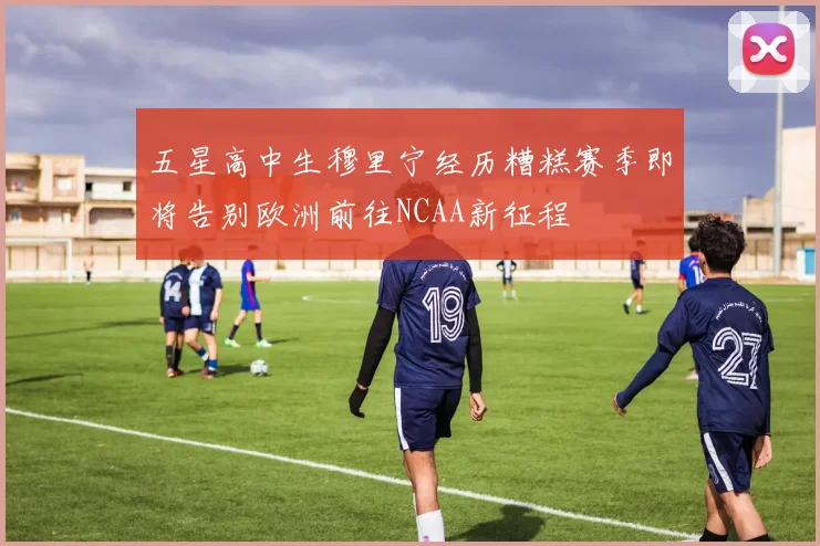 五星高中生穆里宁经历糟糕赛季即将告别欧洲前往NCAA新征程