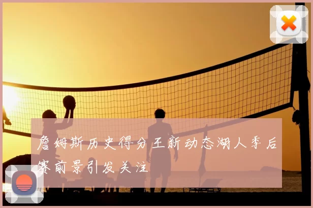 詹姆斯历史得分王新动态湖人季后赛前景引发关注