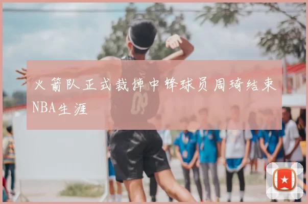 火箭队正式裁掉中锋球员周琦结束NBA生涯