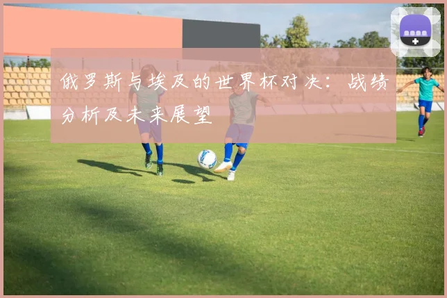 俄罗斯与埃及的世界杯对决：战绩分析及未来展望