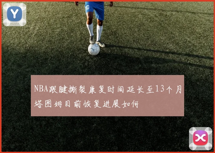 NBA跟腱撕裂康复时间延长至13个月塔图姆目前恢复进展如何