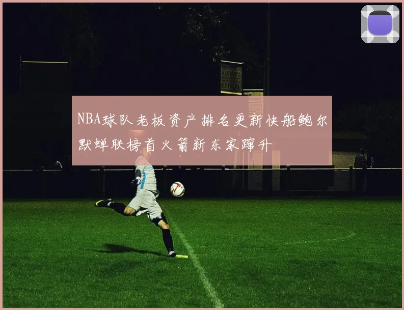NBA球队老板资产排名更新快船鲍尔默蝉联榜首火箭新东家蹿升