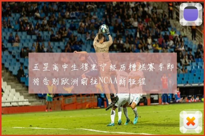 五星高中生穆里宁经历糟糕赛季即将告别欧洲前往NCAA新征程