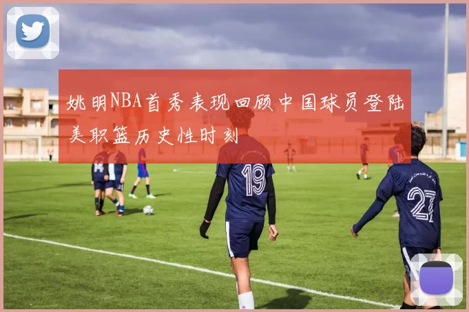 姚明NBA首秀表现回顾中国球员登陆美职篮历史性时刻