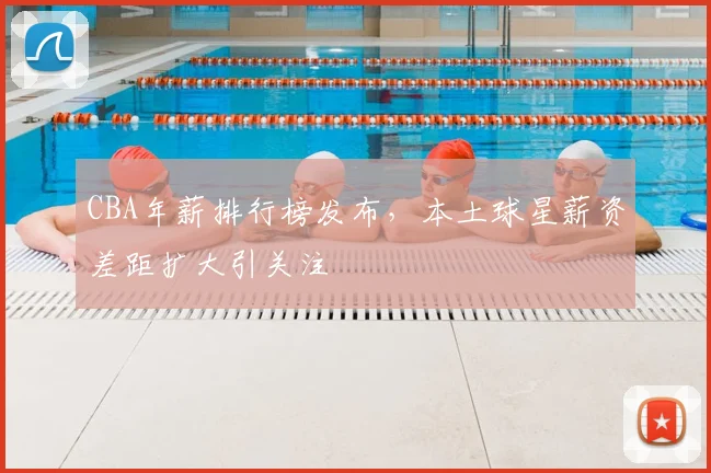 CBA年薪排行榜发布,本土球星薪资差距扩大引关注