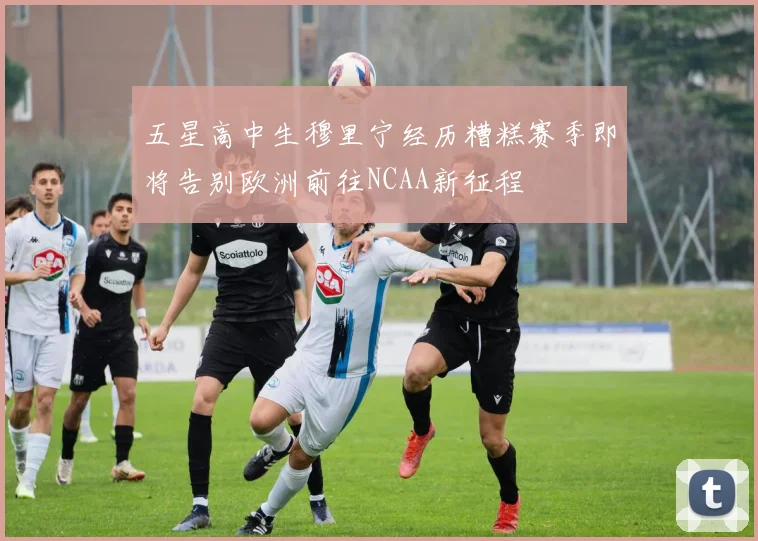 五星高中生穆里宁经历糟糕赛季即将告别欧洲前往NCAA新征程