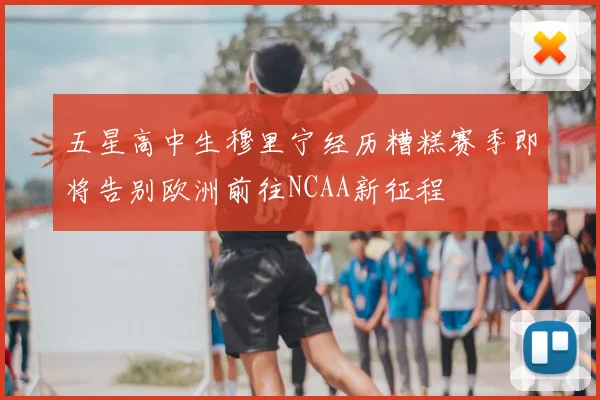 五星高中生穆里宁经历糟糕赛季即将告别欧洲前往NCAA新征程